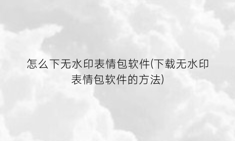 “怎么下无水印表情包软件(下载无水印表情包软件的方法)