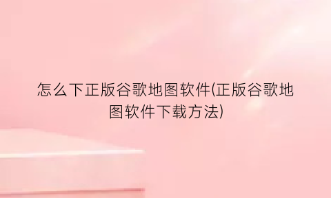 怎么下正版谷歌地图软件(正版谷歌地图软件下载方法)