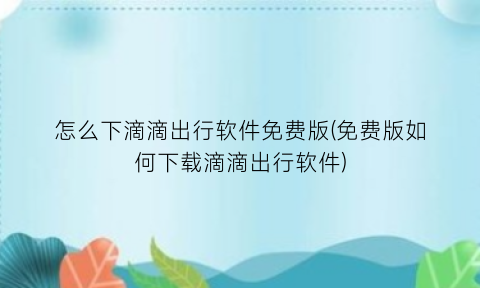 怎么下滴滴出行软件免费版(免费版如何下载滴滴出行软件)