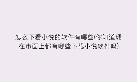 怎么下看小说的软件有哪些(你知道现在市面上都有哪些下载小说软件吗)