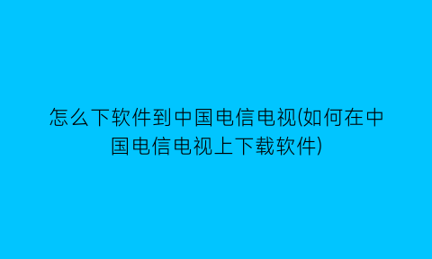 怎么下软件到中国电信电视(如何在中国电信电视上下载软件)