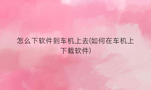 怎么下软件到车机上去(如何在车机上下载软件)
