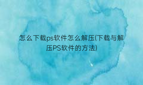 怎么下载ps软件怎么解压(下载与解压PS软件的方法)