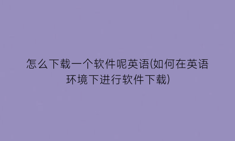 “怎么下载一个软件呢英语(如何在英语环境下进行软件下载)