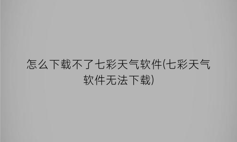 “怎么下载不了七彩天气软件(七彩天气软件无法下载)
