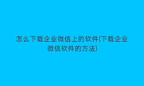 怎么下载企业微信上的软件(下载企业微信软件的方法)