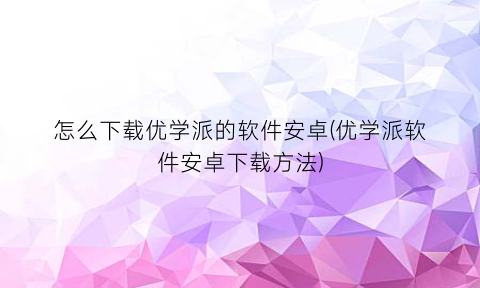 怎么下载优学派的软件安卓(优学派软件安卓下载方法)