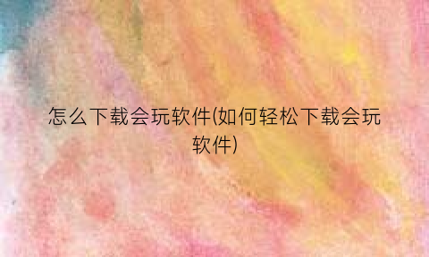 “怎么下载会玩软件(如何轻松下载会玩软件)