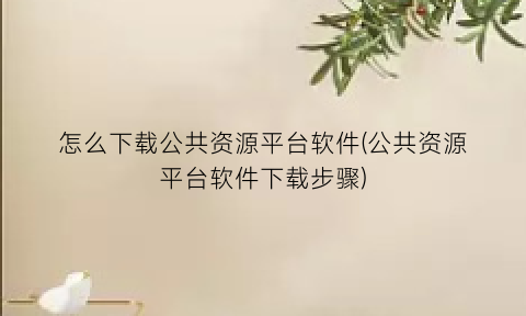 怎么下载公共资源平台软件(公共资源平台软件下载步骤)