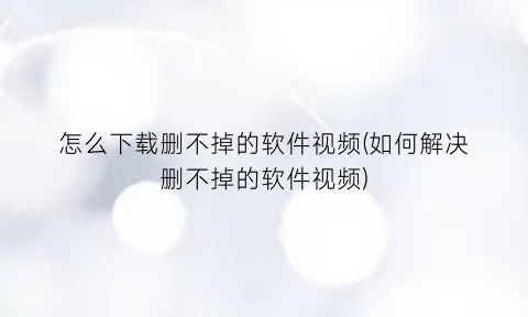 怎么下载删不掉的软件视频(如何解决删不掉的软件视频)