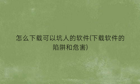 怎么下载可以坑人的软件(下载软件的陷阱和危害)