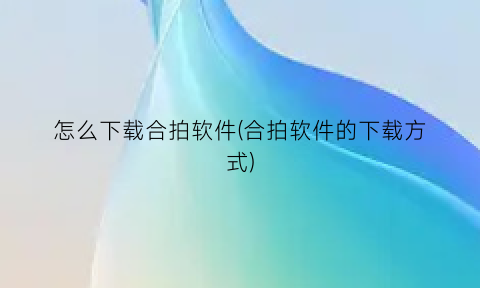 “怎么下载合拍软件(合拍软件的下载方式)