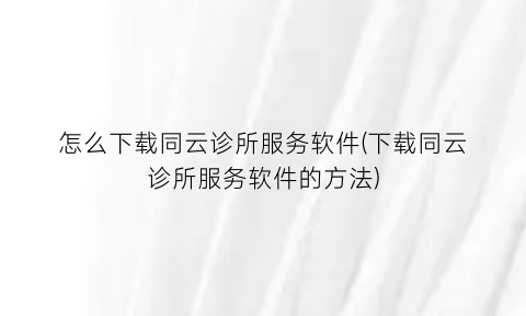“怎么下载同云诊所服务软件(下载同云诊所服务软件的方法)