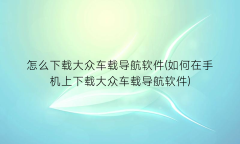 怎么下载大众车载导航软件(如何在手机上下载大众车载导航软件)