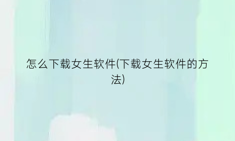 “怎么下载女生软件(下载女生软件的方法)