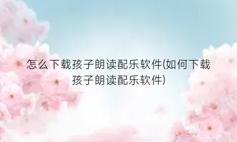 “怎么下载孩子朗读配乐软件(如何下载孩子朗读配乐软件)