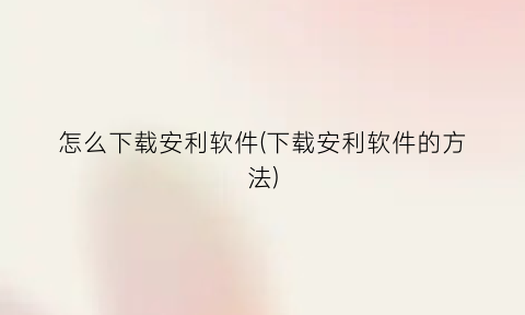 “怎么下载安利软件(下载安利软件的方法)