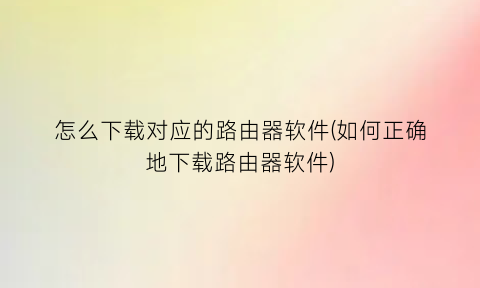 “怎么下载对应的路由器软件(如何正确地下载路由器软件)