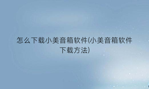 怎么下载小美音箱软件(小美音箱软件下载方法)