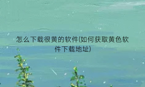 怎么下载很黄的软件(如何获取黄色软件下载地址)