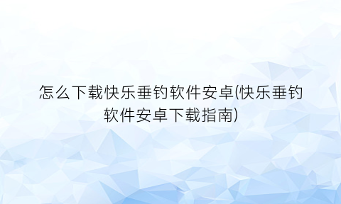 怎么下载快乐垂钓软件安卓(快乐垂钓软件安卓下载指南)