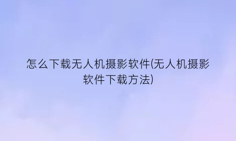 怎么下载无人机摄影软件(无人机摄影软件下载方法)