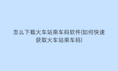怎么下载火车站乘车码软件(如何快速获取火车站乘车码)