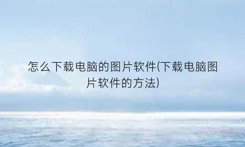 怎么下载电脑的图片软件(下载电脑图片软件的方法)