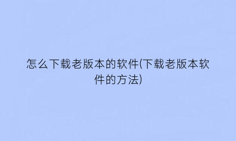 怎么下载老版本的软件(下载老版本软件的方法)