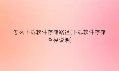 怎么下载软件存储路径(下载软件存储路径说明)