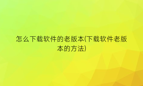 怎么下载软件的老版本(下载软件老版本的方法)