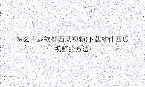 怎么下载软件西瓜视频(下载软件西瓜视频的方法)