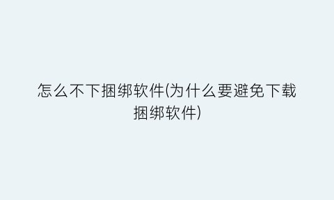 怎么不下捆绑软件(为什么要避免下载捆绑软件)