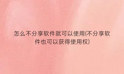 怎么不分享软件就可以使用(不分享软件也可以获得使用权)