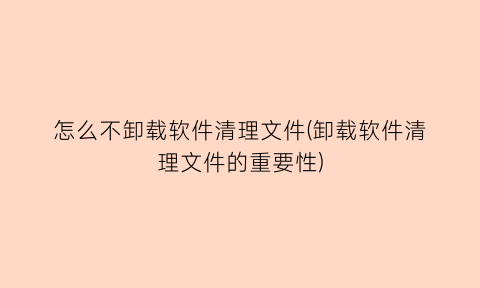 怎么不卸载软件清理文件(卸载软件清理文件的重要性)