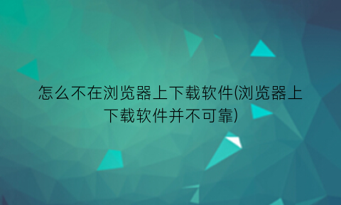 怎么不在浏览器上下载软件(浏览器上下载软件并不可靠)