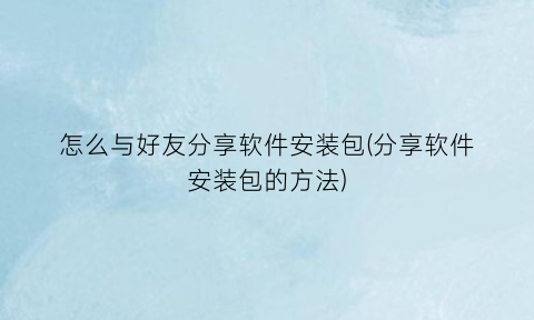 “怎么与好友分享软件安装包(分享软件安装包的方法)