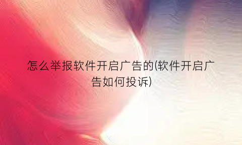 怎么举报软件开启广告的(软件开启广告如何投诉)