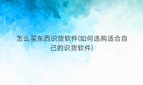 怎么买东西识货软件(如何选购适合自己的识货软件)