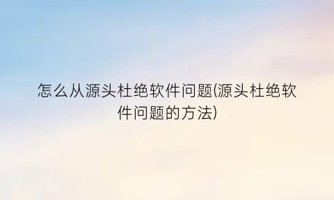 怎么从源头杜绝软件问题(源头杜绝软件问题的方法)