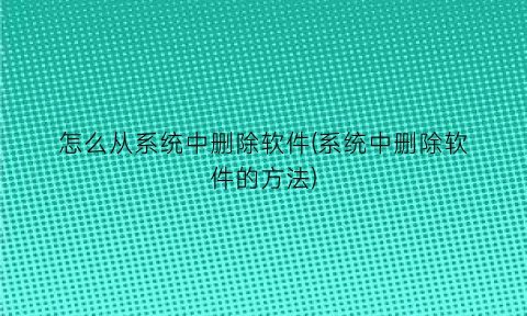 “怎么从系统中删除软件(系统中删除软件的方法)