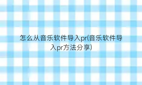 怎么从音乐软件导入pr(音乐软件导入pr方法分享)