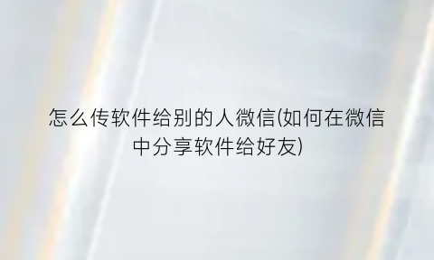 怎么传软件给别的人微信(如何在微信中分享软件给好友)