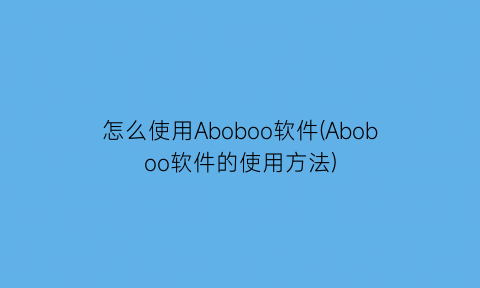 “怎么使用Aboboo软件(Aboboo软件的使用方法)