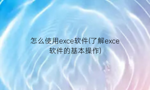 怎么使用exce软件(了解exce软件的基本操作)