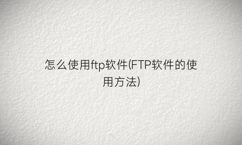 “怎么使用ftp软件(FTP软件的使用方法)