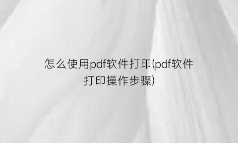 怎么使用pdf软件打印(pdf软件打印操作步骤)