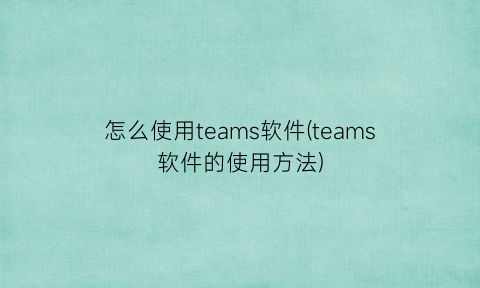 “怎么使用teams软件(teams软件的使用方法)