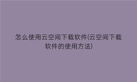 怎么使用云空间下载软件(云空间下载软件的使用方法)