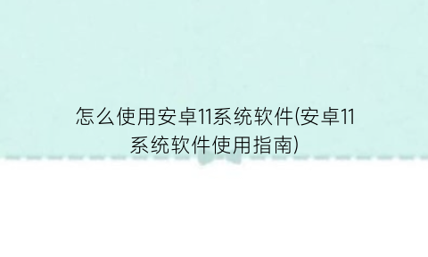 怎么使用安卓11系统软件(安卓11系统软件使用指南)